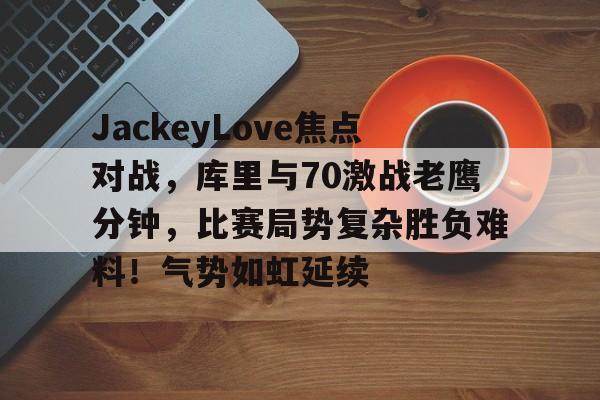 爱游戏体育-关于JackeyLove焦点对战，库里与70激战老鹰分钟，比赛局势复杂胜负难料！气势如虹延续的信息