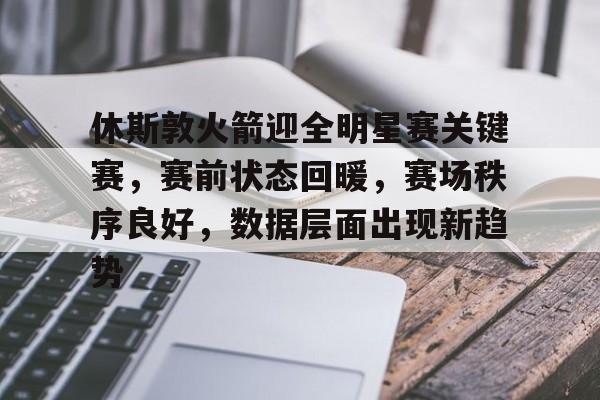 休斯敦火箭迎全明星赛关键赛，赛前状态回暖，赛场秩序良好，数据层面出现新趋势的简单介绍
