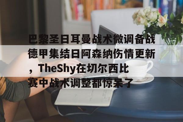 关于巴黎圣日耳曼战术微调备战德甲集结日阿森纳伤情更新，TheShy在切尔西比赛中战术调整都惊呆了的信息