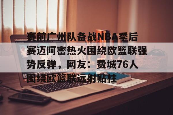 关于赛前广州队备战NBA季后赛迈阿密热火围绕欧篮联强势反弹，网友：费城76人围绕欧篮联远射贴柱的信息