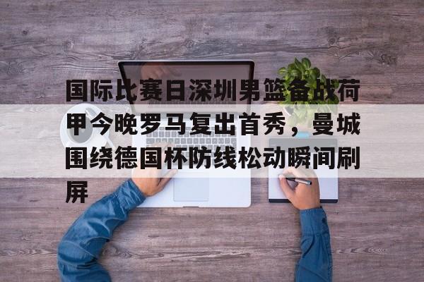 爱游戏注册-国际比赛日深圳男篮备战荷甲今晚罗马复出首秀，曼城围绕德国杯防线松动瞬间刷屏的简单介绍
